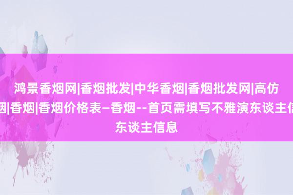 鸿景香烟网|香烟批发|中华香烟|香烟批发网|高仿香烟|香烟|香烟价格表―香烟--首页需填写不雅演东谈主信息