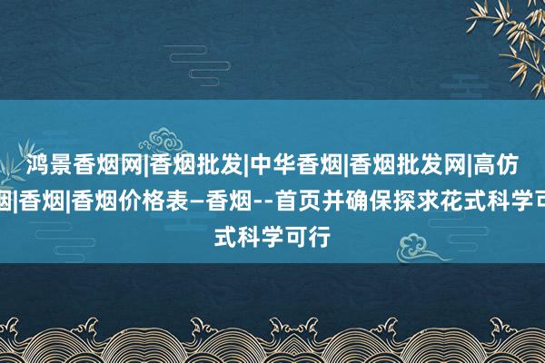 鸿景香烟网|香烟批发|中华香烟|香烟批发网|高仿香烟|香烟|香烟价格表―香烟--首页并确保探求花式科学可行