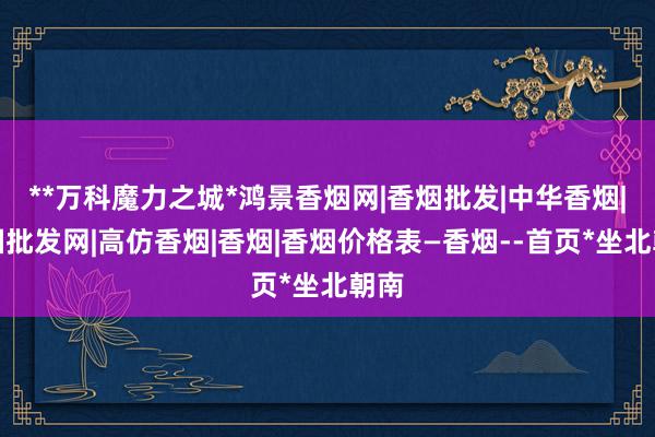 **万科魔力之城*鸿景香烟网|香烟批发|中华香烟|香烟批发网|高仿香烟|香烟|香烟价格表―香烟--首页*坐北朝南