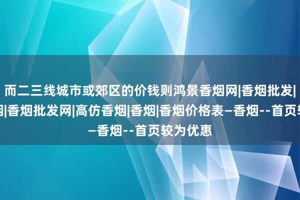 而二三线城市或郊区的价钱则鸿景香烟网|香烟批发|中华香烟|香烟批发网|高仿香烟|香烟|香烟价格表―香烟--首页较为优惠