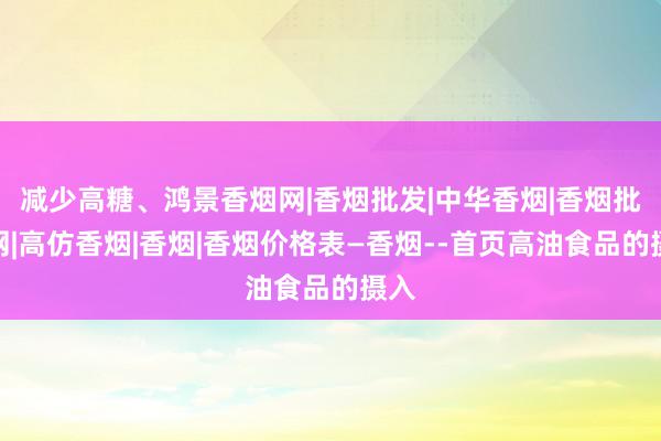 减少高糖、鸿景香烟网|香烟批发|中华香烟|香烟批发网|高仿香烟|香烟|香烟价格表―香烟--首页高油食品的摄入