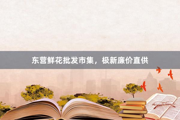 东营鲜花批发市集，极新廉价直供